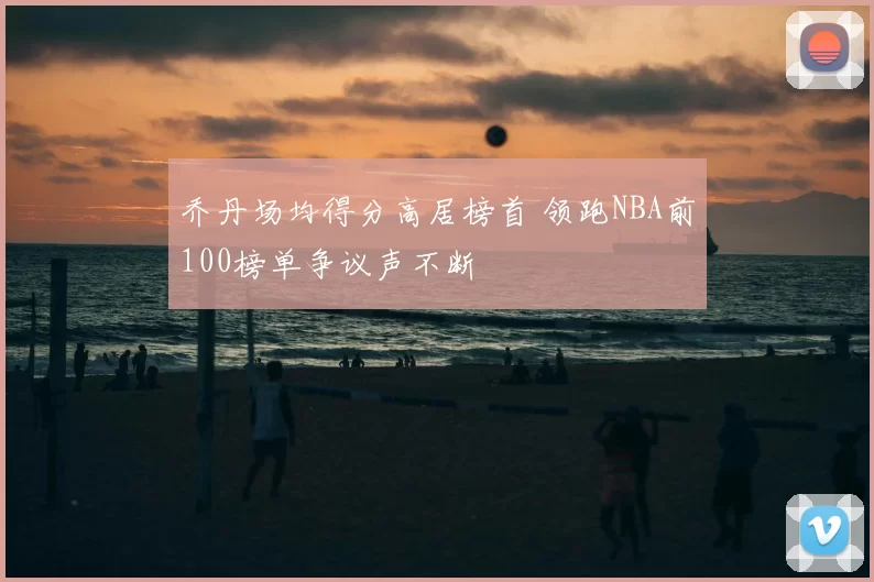 乔丹场均得分高居榜首 领跑NBA前100榜单争议声不断