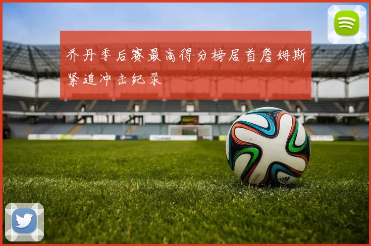 乔丹季后赛最高得分榜居首詹姆斯紧追冲击纪录