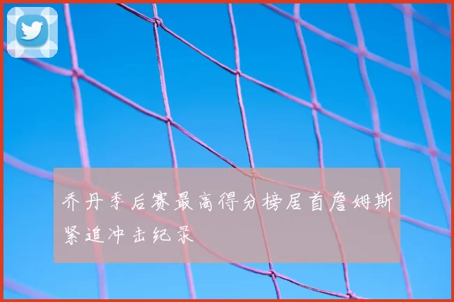 乔丹季后赛最高得分榜居首詹姆斯紧追冲击纪录