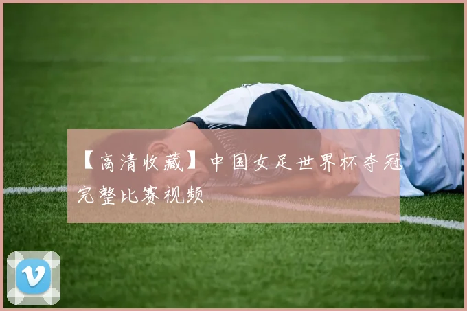 【高清收藏】中国女足世界杯夺冠完整比赛视频