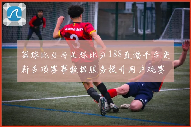 篮球比分与足球比分188直播平台更新多项赛事数据服务提升用户观赛效率