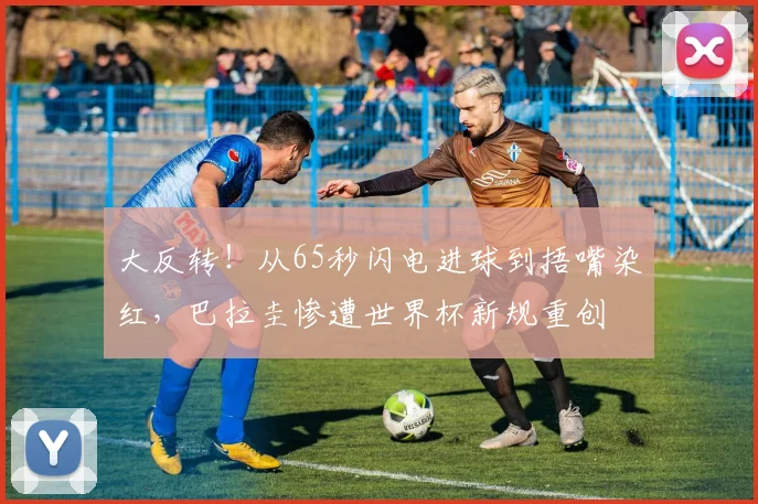 大反转!从65秒闪电进球到捂嘴染红,巴拉圭惨遭世界杯新规重创