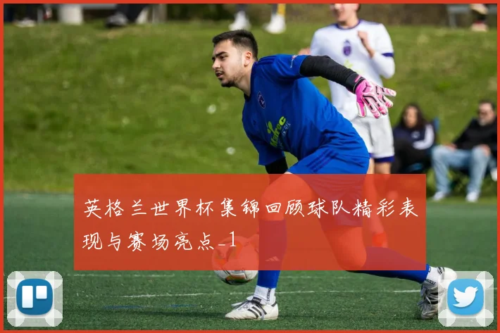 英格兰世界杯集锦回顾球队精彩表现与赛场亮点_1