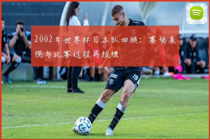 2002年世界杯日本队回顾：赛场表现与比赛过程再梳理