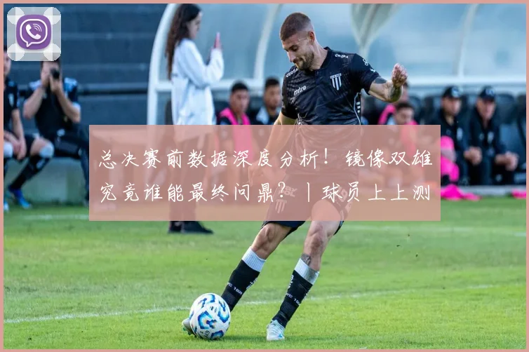 总决赛前数据深度分析!镜像双雄究竟谁能最终问鼎?丨球员上上测