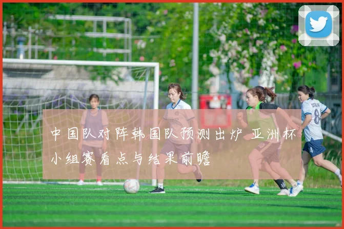 中国队对阵韩国队预测出炉 亚洲杯小组赛看点与结果前瞻