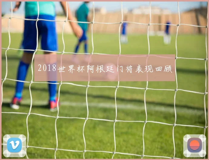 2018世界杯阿根廷门将表现回顾