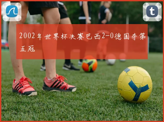 2002年世界杯决赛巴西2-0德国夺第五冠
