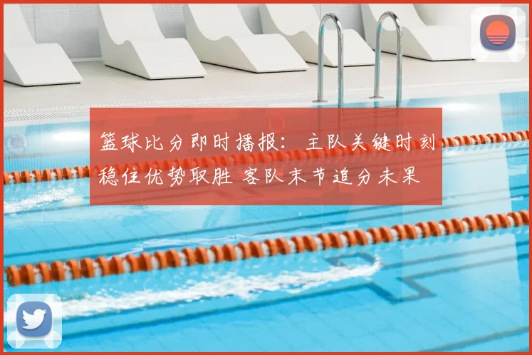 篮球比分即时播报:主队关键时刻稳住优势取胜 客队末节追分未果
