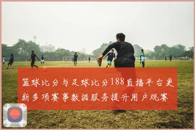 篮球比分与足球比分188直播平台更新多项赛事数据服务提升用户观赛效率