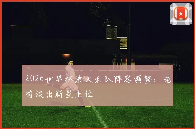 2026世界杯意大利队阵容调整,老将淡出新星上位