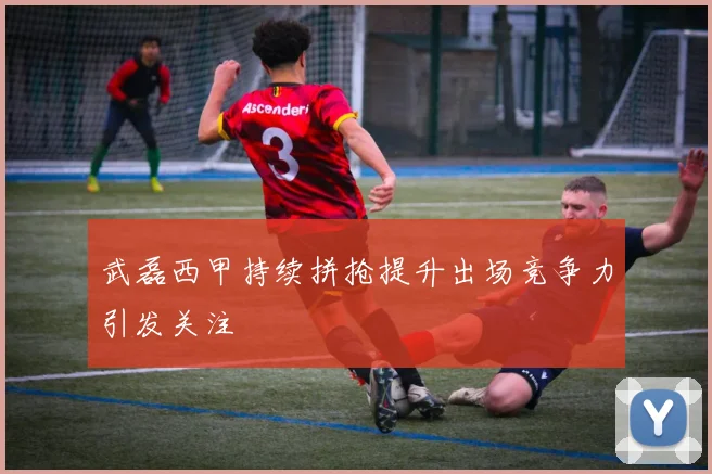 武磊西甲持续拼抢提升出场竞争力引发关注
