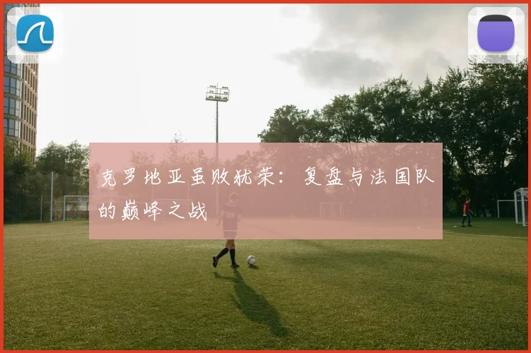 克罗地亚虽败犹荣:复盘与法国队的巅峰之战