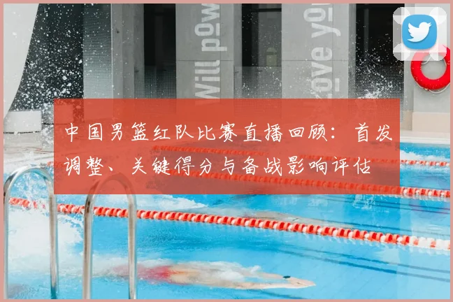 中国男篮红队比赛直播回顾：首发调整、关键得分与备战影响评估