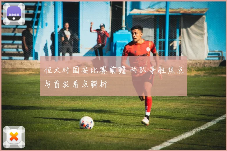 恒大对国安比赛前瞻 两队争胜焦点与首发看点解析