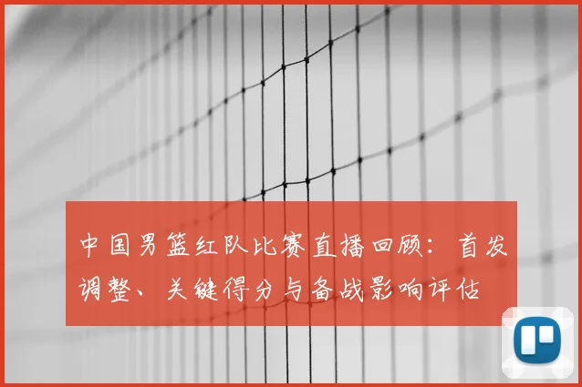 中国男篮红队比赛直播回顾：首发调整、关键得分与备战影响评估