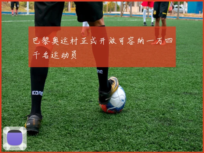 巴黎奥运村正式开放可容纳一万四千名运动员