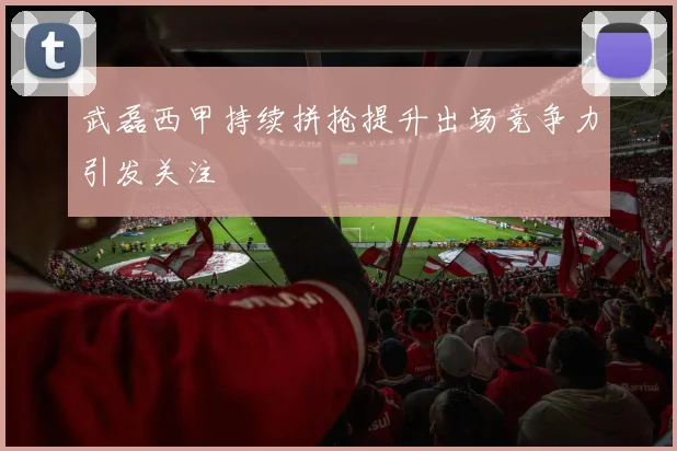 武磊西甲持续拼抢提升出场竞争力引发关注