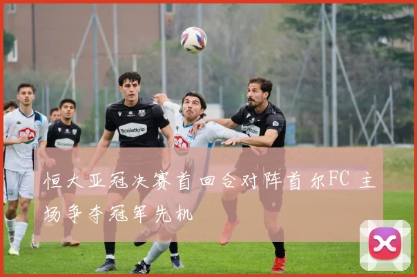 恒大亚冠决赛首回合对阵首尔FC 主场争夺冠军先机